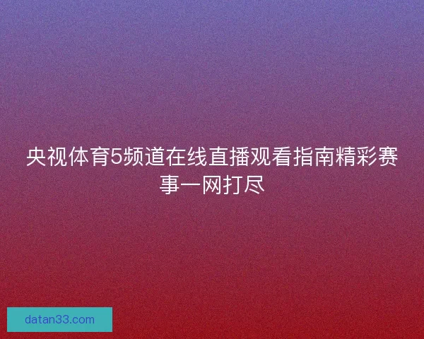 央视体育5频道在线直播观看指南精彩赛事一网打尽 央视体育5频道在线直播观看指南精彩赛事一网打尽