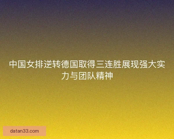 中国女排逆转德国取得三连胜展现强大实力与团队精神 中国女排逆转德国取得三连胜展现强大实力与团队精神