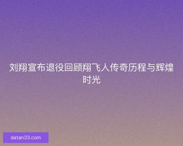 刘翔宣布退役回顾翔飞人传奇历程与辉煌时光