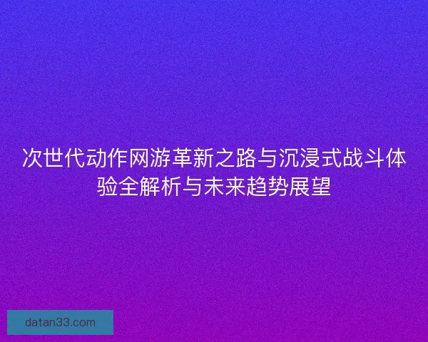 次世代动作网游革新之路与沉浸式战斗体验全解析与未来趋势展望 次世代动作网游革新之路与沉浸式战斗体验全解析与未来趋势展望