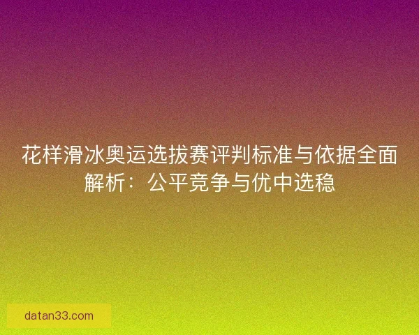 花样滑冰奥运选拔赛评判标准与依据全面解析：公平竞争与优中选稳