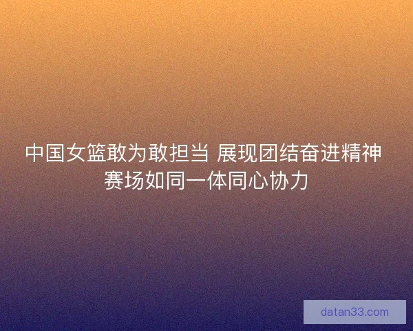 中国女篮敢为敢担当 展现团结奋进精神 赛场如同一体同心协力