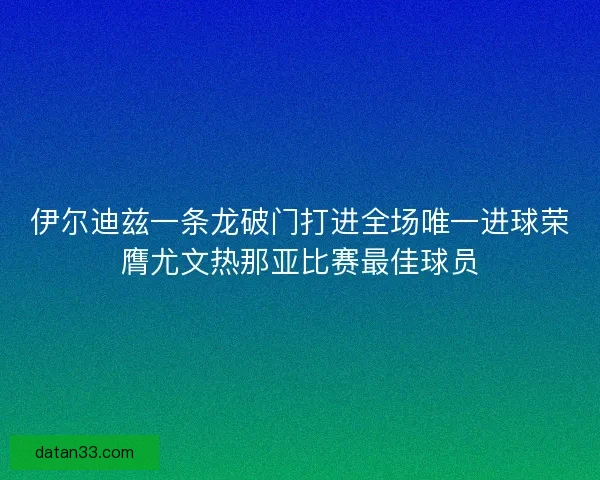 伊尔迪兹一条龙破门打进全场唯一进球荣膺尤文热那亚比赛最佳球员 伊尔迪兹一条龙破门打进全场唯一进球荣膺尤文热那亚比赛最佳球员