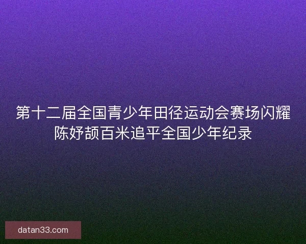 第十二届全国青少年田径运动会赛场闪耀陈妤颉百米追平全国少年纪录