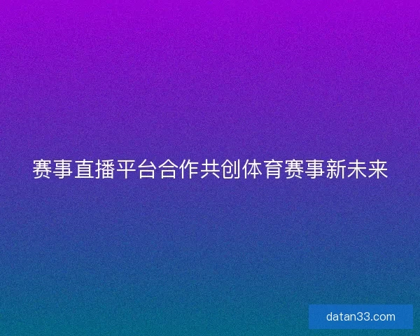 赛事直播平台合作共创体育赛事新未来