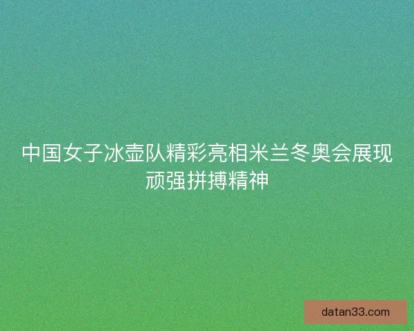 中国女子冰壶队精彩亮相米兰冬奥会展现顽强拼搏精神