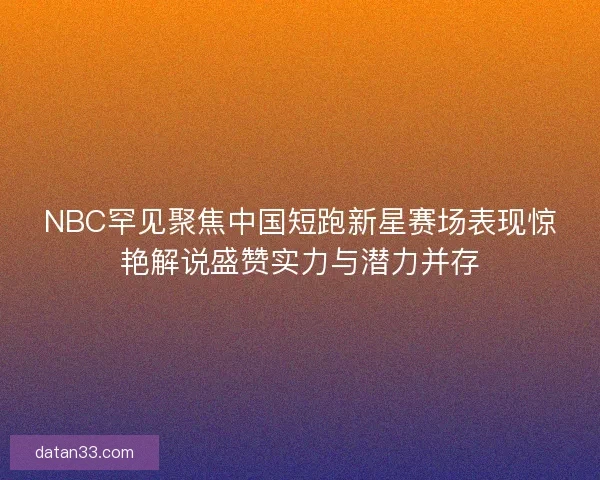 NBC罕见聚焦中国短跑新星赛场表现惊艳解说盛赞实力与潜力并存