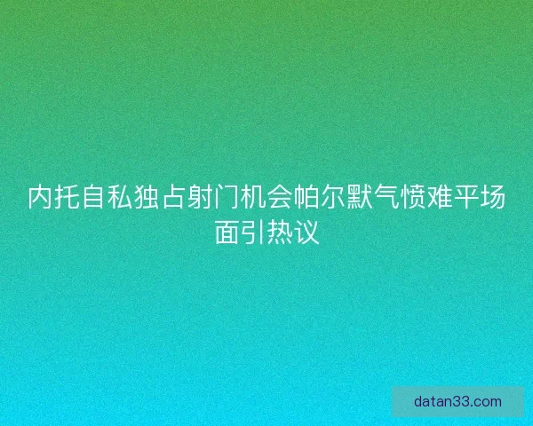 内托自私独占射门机会帕尔默气愤难平场面引热议