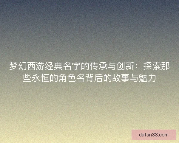梦幻西游经典名字的传承与创新：探索那些永恒的角色名背后的故事与魅力