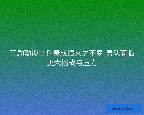王励勤谈世乒赛成绩来之不易 男队面临更大挑战与压力