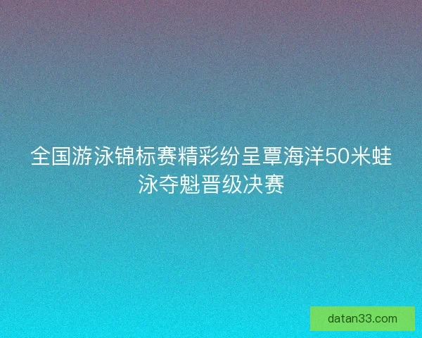全国游泳锦标赛精彩纷呈覃海洋50米蛙泳夺魁晋级决赛 全国游泳锦标赛精彩纷呈覃海洋50米蛙泳夺魁晋级决赛