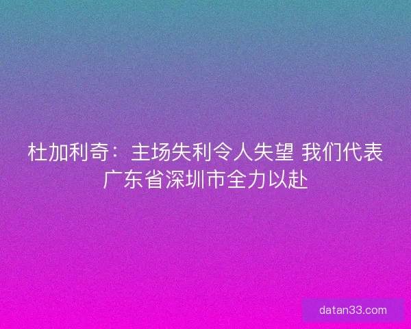 杜加利奇:主场失利令人失望 我们代表广东省深圳市全力以赴 杜加利奇:主场失利令人失望 我们代表广东省深圳市全力以赴