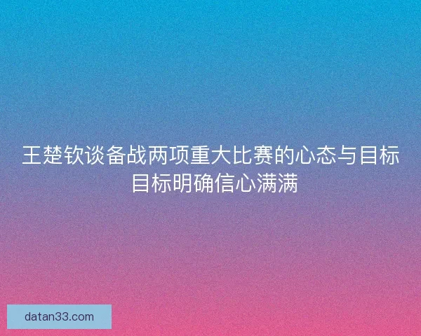 王楚钦谈备战两项重大比赛的心态与目标 目标明确信心满满