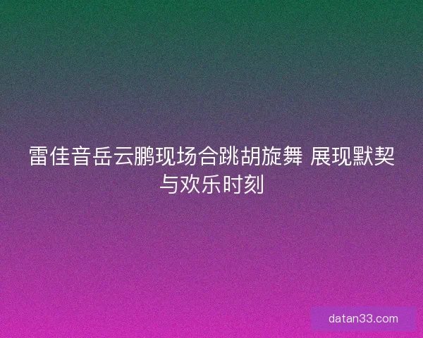 雷佳音岳云鹏现场合跳胡旋舞 展现默契与欢乐时刻 雷佳音岳云鹏现场合跳胡旋舞 展现默契与欢乐时刻