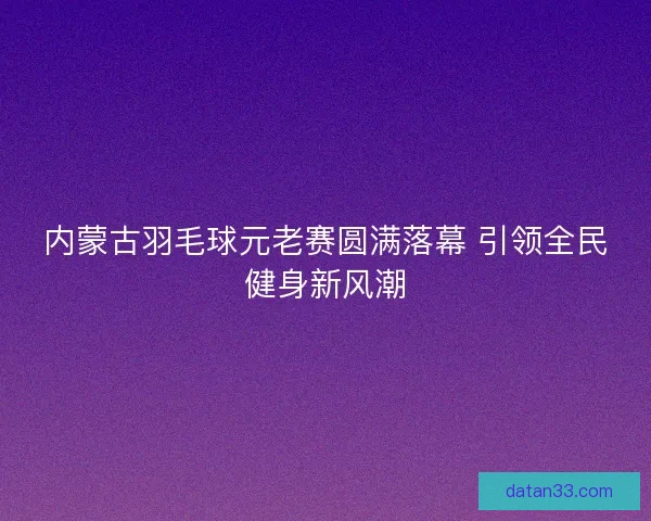 内蒙古羽毛球元老赛圆满落幕 引领全民健身新风潮 内蒙古羽毛球元老赛圆满落幕 引领全民健身新风潮